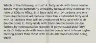 Which of the following is true? A. Fatty acids with trans double bonds may be particularly unhealthy because they increase the ratio of LDLs to HDLs. B. A fatty acid with 14 carbons and one trans double bond will behave more like a saturated fatty acid with 14 carbons than will an unsaturated fatty acid with a cis double bond. C. Fatty acids with trans double bonds can be formed by hydrogenation reaction of polyunssaturated fatty acids D. fatty acids with trans double bonds tend to have higher melting points than those with cis double bonds all else being equal