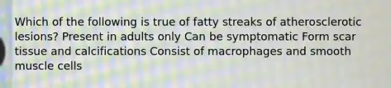 Which of the following is true of fatty streaks of atherosclerotic lesions? Present in adults only Can be symptomatic Form scar tissue and calcifications Consist of macrophages and smooth muscle cells