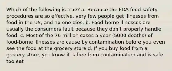 Which of the following is true? a. Because the FDA food-safety procedures are so effective, very few people get illnesses from food in the US, and no one dies. b. Food-borne illnesses are usually the consumers fault because they don't properly handle food. c. Most of the 76 million cases a year (5000 deaths) of food-borne illnesses are cause by contamination before you even see the food at the grocery store d. If you buy food from a grocery store, you know it is free from contamination and is safe too eat