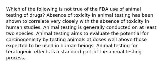 Which of the following is not true of the FDA use of animal testing of drugs? Absence of toxicity in animal testing has been shown to correlate very closely with the absence of toxicity in human studies. Animal testing is generally conducted on at least two species. Animal testing aims to evaluate the potential for carcinogenicity by testing animals at doses well above those expected to be used in human beings. Animal testing for teratogenic effects is a standard part of the animal testing process.