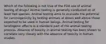 Which of the following is not true of the FDA use of animal testing of drugs? Animal testing is generally conducted on at least two species. Animal testing aims to evaluate the potential for carcinogenicity by testing animals at doses well above those expected to be used in human beings. Animal testing for teratogenic effects is a standard part of the animal testing process. Absence of toxicity in animal testing has been shown to correlate very closely with the absence of toxicity in human studies.