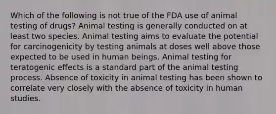 Which of the following is not true of the FDA use of animal testing of drugs? Animal testing is generally conducted on at least two species. Animal testing aims to evaluate the potential for carcinogenicity by testing animals at doses well above those expected to be used in human beings. Animal testing for teratogenic effects is a standard part of the animal testing process. Absence of toxicity in animal testing has been shown to correlate very closely with the absence of toxicity in human studies.