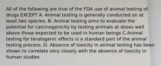 All of the following are true of the FDA use of animal testing of drugs EXCEPT A. Animal testing is generally conducted on at least two species. B. Animal testing aims to evaluate the potential for carcinogenicity by testing animals at doses well above those expected to be used in human beings C.Animal testing for teratogenic effects is a standard part of the animal testing process. D. Absence of toxicity in animal testing has been shown to correlate very closely with the absence of toxicity in human studies