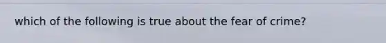 which of the following is true about the fear of crime?