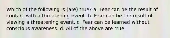 Which of the following is (are) true? a. Fear can be the result of contact with a threatening event. b. Fear can be the result of viewing a threatening event. c. Fear can be learned without conscious awareness. d. All of the above are true.