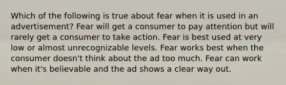 Which of the following is true about fear when it is used in an advertisement? Fear will get a consumer to pay attention but will rarely get a consumer to take action. Fear is best used at very low or almost unrecognizable levels. Fear works best when the consumer doesn't think about the ad too much. Fear can work when it's believable and the ad shows a clear way out.