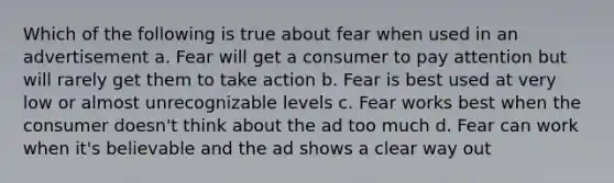 Which of the following is true about fear when used in an advertisement a. Fear will get a consumer to pay attention but will rarely get them to take action b. Fear is best used at very low or almost unrecognizable levels c. Fear works best when the consumer doesn't think about the ad too much d. Fear can work when it's believable and the ad shows a clear way out