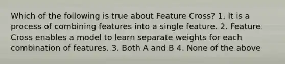 Which of the following is true about Feature Cross? 1. It is a process of combining features into a single feature. 2. Feature Cross enables a model to learn separate weights for each combination of features. 3. Both A and B 4. None of the above