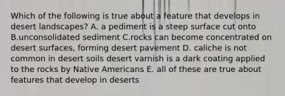 Which of the following is true about a feature that develops in desert landscapes? A. a pediment is a steep surface cut onto B.unconsolidated sediment C.rocks can become concentrated on desert surfaces, forming desert pavement D. caliche is not common in desert soils desert varnish is a dark coating applied to the rocks by Native Americans E. all of these are true about features that develop in deserts