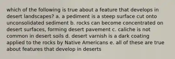 which of the following is true about a feature that develops in desert landscapes? a. a pediment is a steep surface cut onto unconsolidated sediment b. rocks can become concentrated on desert surfaces, forming desert pavement c. caliche is not common in desert soils d. desert varnish is a dark coating applied to the rocks by Native Americans e. all of these are true about features that develop in deserts