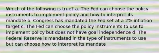 Which of the following is true? a. The Fed can choose the policy instruments to implement policy and how to interpret its mandate b. Congress has mandated the Fed set at a 2% inflation target c. The Fed can choose the policy instruments to use to implement policy but does not have goal independence d. The Federal Reserve is mandated in the type of instruments to use but can choose how to interpret its mandate