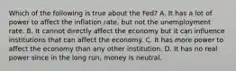 Which of the following is true about the Fed? A. It has a lot of power to affect the inflation rate, but not the unemployment rate. B. It cannot directly affect the economy but it can influence institutions that can affect the economy. C. It has more power to affect the economy than any other institution. D. It has no real power since in the long run, money is neutral.