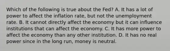 Which of the following is true about the Fed? A. It has a lot of power to affect the inflation rate, but not the unemployment rate. B. It cannot directly affect the economy but it can influence institutions that can affect the economy. C. It has more power to affect the economy than any other institution. D. It has no real power since in the long run, money is neutral.