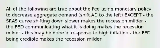 All of the following are true about the Fed using monetary policy to decrease aggregate demand (shift AD to the left) EXCEPT - the SRAS curve shifting down slower makes the recession milder - the FED communicating what it is doing makes the recession milder - this may be done in response to high inflation - the FED being credible makes the recession milder