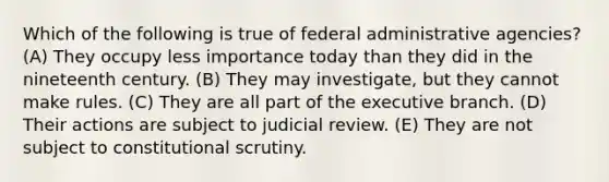 Which of the following is true of federal administrative agencies? (A) They occupy less importance today than they did in the nineteenth century. (B) They may investigate, but they cannot make rules. (C) They are all part of the executive branch. (D) Their actions are subject to judicial review. (E) They are not subject to constitutional scrutiny.