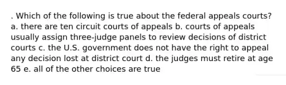 . Which of the following is true about the federal appeals courts? a. there are ten circuit courts of appeals b. courts of appeals usually assign three-judge panels to review decisions of district courts c. the U.S. government does not have the right to appeal any decision lost at district court d. the judges must retire at age 65 e. all of the other choices are true