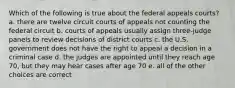 Which of the following is true about the federal appeals courts? a. there are twelve circuit courts of appeals not counting the federal circuit b. courts of appeals usually assign three-judge panels to review decisions of district courts c. the U.S. government does not have the right to appeal a decision in a criminal case d. the judges are appointed until they reach age 70, but they may hear cases after age 70 e. all of the other choices are correct