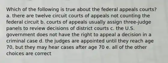 Which of the following is true about the federal appeals courts? a. there are twelve circuit courts of appeals not counting the federal circuit b. courts of appeals usually assign three-judge panels to review decisions of district courts c. the U.S. government does not have the right to appeal a decision in a criminal case d. the judges are appointed until they reach age 70, but they may hear cases after age 70 e. all of the other choices are correct