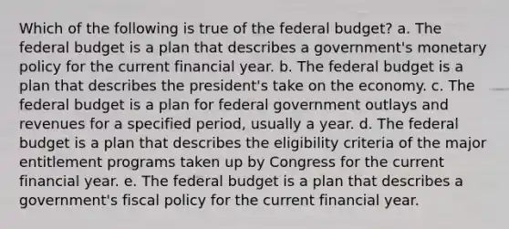 Which of the following is true of the federal budget? a. The federal budget is a plan that describes a government's monetary policy for the current financial year. b. The federal budget is a plan that describes the president's take on the economy. c. The federal budget is a plan for federal government outlays and revenues for a specified period, usually a year. d. The federal budget is a plan that describes the eligibility criteria of the major entitlement programs taken up by Congress for the current financial year. e. The federal budget is a plan that describes a government's fiscal policy for the current financial year.