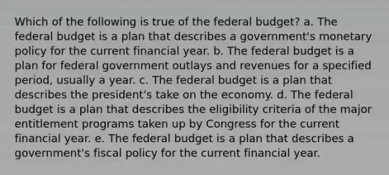 Which of the following is true of the federal budget? a. The federal budget is a plan that describes a government's monetary policy for the current financial year. b. The federal budget is a plan for federal government outlays and revenues for a specified period, usually a year. c. The federal budget is a plan that describes the president's take on the economy. d. The federal budget is a plan that describes the eligibility criteria of the major entitlement programs taken up by Congress for the current financial year. e. The federal budget is a plan that describes a government's fiscal policy for the current financial year.