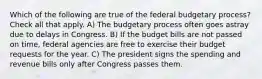 Which of the following are true of the federal budgetary process? Check all that apply. A) The budgetary process often goes astray due to delays in Congress. B) If the budget bills are not passed on time, federal agencies are free to exercise their budget requests for the year. C) The president signs the spending and revenue bills only after Congress passes them.