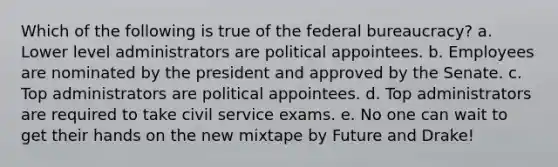 Which of the following is true of the federal bureaucracy? a. Lower level administrators are political appointees. b. Employees are nominated by the president and approved by the Senate. c. Top administrators are political appointees. d. Top administrators are required to take civil service exams. e. No one can wait to get their hands on the new mixtape by Future and Drake!