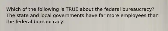 Which of the following is TRUE about the federal bureaucracy? The state and local governments have far more employees than the federal bureaucracy.