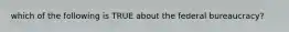 which of the following is TRUE about the federal bureaucracy?