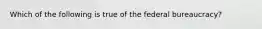 Which of the following is true of the federal bureaucracy?