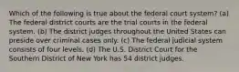 Which of the following is true about the federal court system? (a) The federal district courts are the trial courts in the federal system. (b) The district judges throughout the United States can preside over criminal cases only. (c) The federal judicial system consists of four levels. (d) The U.S. District Court for the Southern District of New York has 54 district judges.