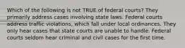 Which of the following is not TRUE of federal courts? They primarily address cases involving state laws. Federal courts address traffic violations, which fall under local ordinances. They only hear cases that state courts are unable to handle. Federal courts seldom hear criminal and civil cases for the first time.