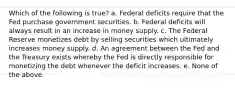 Which of the following is true? a. Federal deficits require that the Fed purchase government securities. b. Federal deficits will always result in an increase in money supply. c. The Federal Reserve monetizes debt by selling securities which ultimately increases money supply. d. An agreement between the Fed and the Treasury exists whereby the Fed is directly responsible for monetizing the debt whenever the deficit increases. e. None of the above.