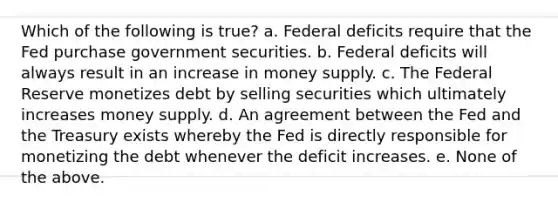 Which of the following is true? a. Federal deficits require that the Fed purchase government securities. b. Federal deficits will always result in an increase in money supply. c. The Federal Reserve monetizes debt by selling securities which ultimately increases money supply. d. An agreement between the Fed and the Treasury exists whereby the Fed is directly responsible for monetizing the debt whenever the deficit increases. e. None of the above.