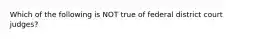 Which of the following is NOT true of federal district court judges?