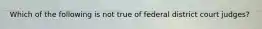 Which of the following is not true of federal district court judges?