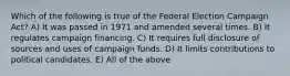 Which of the following is true of the Federal Election Campaign Act? A) It was passed in 1971 and amended several times. B) It regulates campaign financing. C) It requires full disclosure of sources and uses of campaign funds. D) It limits contributions to political candidates. E) All of the above