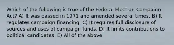 Which of the following is true of the Federal Election Campaign Act? A) It was passed in 1971 and amended several times. B) It regulates campaign financing. C) It requires full disclosure of sources and uses of campaign funds. D) It limits contributions to political candidates. E) All of the above