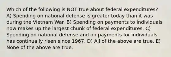 Which of the following is NOT true about federal expenditures? A) Spending on national defense is greater today than it was during the Vietnam War. B) Spending on payments to individuals now makes up the largest chunk of federal expenditures. C) Spending on national defense and on payments for individuals has continually risen since 1967. D) All of the above are true. E) None of the above are true.