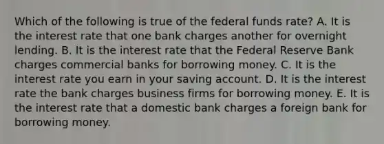 Which of the following is true of the federal funds rate? A. It is the interest rate that one bank charges another for overnight lending. B. It is the interest rate that the Federal Reserve Bank charges commercial banks for borrowing money. C. It is the interest rate you earn in your saving account. D. It is the interest rate the bank charges business firms for borrowing money. E. It is the interest rate that a domestic bank charges a foreign bank for borrowing money.