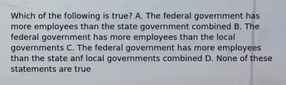 Which of the following is true? A. The federal government has more employees than the state government combined B. The federal government has more employees than the local governments C. The federal government has more employees than the state anf local governments combined D. None of these statements are true