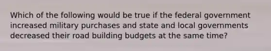 Which of the following would be true if the federal government increased military purchases and state and local governments decreased their road building budgets at the same time?