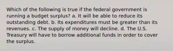 Which of the following is true if the federal government is running a budget surplus? a. It will be able to reduce its outstanding debt. b. Its expenditures must be greater than its revenues. c. The supply of money will decline. d. The U.S. Treasury will have to borrow additional funds in order to cover the surplus.