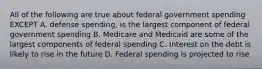 All of the following are true about federal government spending EXCEPT A. defense spending, is the largest component of federal government spending B. Medicare and Medicaid are some of the largest components of federal spending C. Interest on the debt is likely to rise in the future D. Federal spending is projected to rise