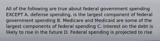 All of the following are true about federal government spending EXCEPT A. defense spending, is the largest component of federal government spending B. Medicare and Medicaid are some of the largest components of federal spending C. Interest on the debt is likely to rise in the future D. Federal spending is projected to rise