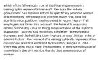 which of the following is true of the federal government's demographic representativeness? - because the federal government has reduced efforts to specifically promote women and minorities, the proportion of white males that hold top administration positions has increased in recent years - if all employees are taken into account, the federal bureaucracy comes reasonably close to being representative of the nation's population - women and minorities are better represented in Congress and the judiciary than they are among the top ranks of administrators - the concept of a demographically representative civil service was first endorsed by President Reagan in 1984 - there has been much more improvement in the representation of minorities in the civil service than in the representation of women