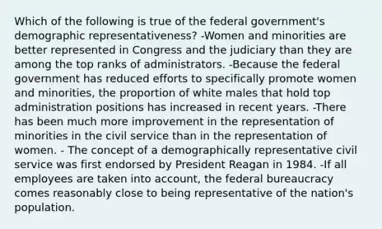 Which of the following is true of the federal government's demographic representativeness? -Women and minorities are better represented in Congress and the judiciary than they are among the top ranks of administrators. -Because the federal government has reduced efforts to specifically promote women and minorities, the proportion of white males that hold top administration positions has increased in recent years. -There has been much more improvement in the representation of minorities in the civil service than in the representation of women. - The concept of a demographically representative civil service was first endorsed by President Reagan in 1984. -If all employees are taken into account, the federal bureaucracy comes reasonably close to being representative of the nation's population.