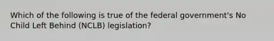 Which of the following is true of the federal government's No Child Left Behind (NCLB) legislation?