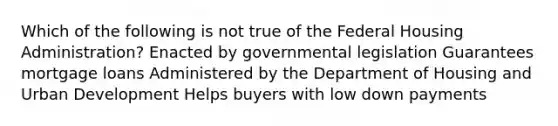 Which of the following is not true of the Federal Housing Administration? Enacted by governmental legislation Guarantees mortgage loans Administered by the Department of Housing and Urban Development Helps buyers with low down payments