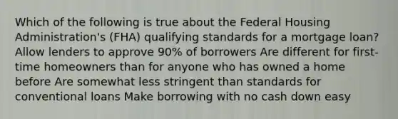 Which of the following is true about the Federal Housing Administration's (FHA) qualifying standards for a mortgage loan? Allow lenders to approve 90% of borrowers Are different for first-time homeowners than for anyone who has owned a home before Are somewhat less stringent than standards for conventional loans Make borrowing with no cash down easy