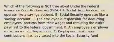 Which of the following is NOT true about Under the Federal Insurance Contributions Act​ (FICA)? A. Social Security does not operate like a savings account. B. Social Security operates like a savings account. C. The employer is responsible for deducting​ employees' portions from their wages and remitting the entire payment to the federal government. D. An​ employee's employer must pay a matching amount. E. Employees must make contributions​ (i.e., pay​ taxes) into the Social Security fund.